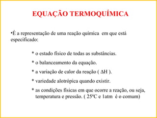 EQUAÇÃO TERMOQUÍMICA
•É a representação de uma reação química em que está
especificado:
* o estado físico de todas as substâncias.
* o balanceamento da equação.
* a variação de calor da reação ( ∆H ).
* as condições físicas em que ocorre a reação, ou seja,
temperatura e pressão. ( 25ºC e 1atm é o comum)
* variedade alotrópica quando existir.
 