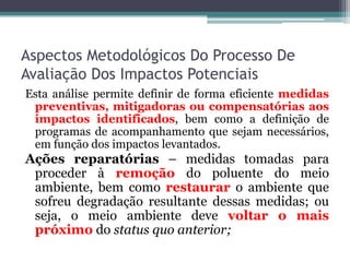 Aspectos Metodológicos Do Processo De
Avaliação Dos Impactos Potenciais
Esta análise permite definir de forma eficiente medidas
preventivas, mitigadoras ou compensatórias aos
impactos identificados, bem como a definição de
programas de acompanhamento que sejam necessários,
em função dos impactos levantados.

Ações reparatórias – medidas tomadas para
proceder à remoção do poluente do meio
ambiente, bem como restaurar o ambiente que
sofreu degradação resultante dessas medidas; ou
seja, o meio ambiente deve voltar o mais
próximo do status quo anterior;

 