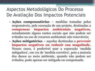 Aspectos Metodológicos Do Processo
De Avaliação Dos Impactos Potenciais
• Ações compensatórias – medidas tomadas pelos
responsáveis, pela execução de um projeto, destinadas a
compensar impactos ambientais negativos,
notadamente alguns custos sociais que não podem ser
evitados ou uso de recursos ambientais não renováveis;
• Ações mitigatórias – aquelas destinadas a prevenir
impactos negativos ou reduzir sua magnitude.
Nesses casos, é preferível usar a expressão ‘medida
mitigadora’, em vez de ‘medida corretiva’, pois a maioria
dos danos ao meio ambiente, quando não podem ser
evitados, pode apenas ser mitigada ou compensada.

 