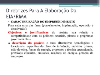 Diretrizes Para A Elaboração Do
EIA/RIMA
• CARACTERIZAÇÃO DO EMPREENDIMENTO
Para cada uma das fases (planejamento, implantação, operação e
desativação):
Objetivos e justificativas do projeto, sua relação e
compatibilidade com as políticas setoriais, planos e programas
governamentais;
A descrição do projeto e suas alternativas tecnológicas e
locacionais, especificando: área de influência, matérias primas,
mão-de-obra, fontes de energia, processos e técnica operacionais,
prováveis efluentes, emissões, resíduos de energia, geração de
empregos.

 