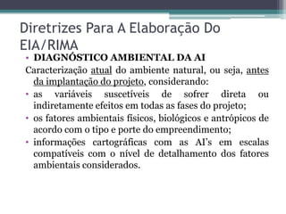 Diretrizes Para A Elaboração Do
EIA/RIMA

• DIAGNÓSTICO AMBIENTAL DA AI
Caracterização atual do ambiente natural, ou seja, antes
da implantação do projeto, considerando:
• as variáveis suscetíveis de sofrer direta ou
indiretamente efeitos em todas as fases do projeto;
• os fatores ambientais físicos, biológicos e antrópicos de
acordo com o tipo e porte do empreendimento;
• informações cartográficas com as AI’s em escalas
compatíveis com o nível de detalhamento dos fatores
ambientais considerados.

 