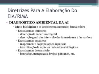 Diretrizes Para A Elaboração Do
EIA/RIMA
• DIAGNÓSTICO AMBIENTAL DA AI
 Meio biológico e os ecossistemas naturais: fauna e flora
 Ecossistemas terrestres
▫ descrição da cobertura vegetal
▫ descrição geral das inter-relações fauna-fauna e fauna-flora
 Ecossistemas aquáticos
▫ mapeamento da populações aquáticas
▫ identificação de espécies indicadoras biológicas
 Ecossistemas de transição
▫ banhados, manguezais, brejos, pântanos, etc.

 