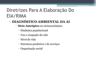 Diretrizes Para A Elaboração Do
EIA/RIMA
• DIAGNÓSTICO AMBIENTAL DA AI
 Meio Antrópico ou sócioeconômico
 Dinâmica populacional

 Uso e ocupação do solo
 Nível de vida
 Estrutura produtiva e de serviços

 Organização social

 