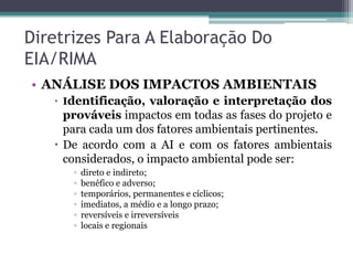 Diretrizes Para A Elaboração Do
EIA/RIMA
• ANÁLISE DOS IMPACTOS AMBIENTAIS
 Identificação, valoração e interpretação dos

prováveis impactos em todas as fases do projeto e
para cada um dos fatores ambientais pertinentes.
 De acordo com a AI e com os fatores ambientais
considerados, o impacto ambiental pode ser:
▫
▫
▫
▫
▫
▫

direto e indireto;
benéfico e adverso;
temporários, permanentes e cíclicos;
imediatos, a médio e a longo prazo;
reversíveis e irreversíveis
locais e regionais

 