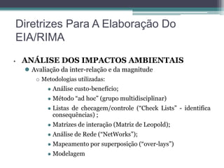Diretrizes Para A Elaboração Do
EIA/RIMA
•

ANÁLISE DOS IMPACTOS AMBIENTAIS
 Avaliação da inter-relação e da magnitude


Metodologias utilizadas:


Análise custo-benefício;



Método “ad hoc” (grupo multidisciplinar)



Listas de checagem/controle (“Check Lists” - identifica
consequências) ;



Matrizes de interação (Matriz de Leopold);



Análise de Rede (“NetWorks”);



Mapeamento por superposição (“over-lays”)



Modelagem

 
