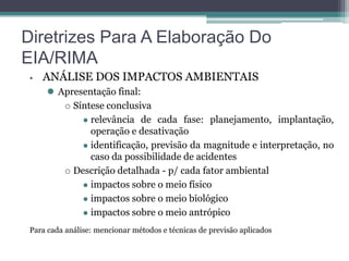 Diretrizes Para A Elaboração Do
EIA/RIMA
•

ANÁLISE DOS IMPACTOS AMBIENTAIS
 Apresentação final:
 Síntese conclusiva
 relevância de cada fase: planejamento, implantação,
operação e desativação
 identificação, previsão da magnitude e interpretação, no
caso da possibilidade de acidentes
 Descrição detalhada - p/ cada fator ambiental
 impactos sobre o meio físico
 impactos sobre o meio biológico
 impactos sobre o meio antrópico

Para cada análise: mencionar métodos e técnicas de previsão aplicados

 