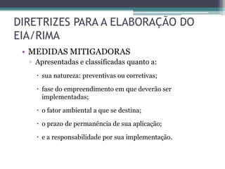 DIRETRIZES PARA A ELABORAÇÃO DO
EIA/RIMA
• MEDIDAS MITIGADORAS
▫ Apresentadas e classificadas quanto a:
 sua natureza: preventivas ou corretivas;
 fase do empreendimento em que deverão ser
implementadas;
 o fator ambiental a que se destina;
 o prazo de permanência de sua aplicação;
 e a responsabilidade por sua implementação.

 