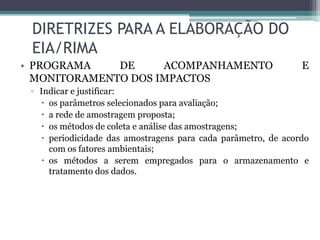 DIRETRIZES PARA A ELABORAÇÃO DO
EIA/RIMA
• PROGRAMA
DE
ACOMPANHAMENTO
MONITORAMENTO DOS IMPACTOS

E

▫ Indicar e justificar:
 os parâmetros selecionados para avaliação;
 a rede de amostragem proposta;
 os métodos de coleta e análise das amostragens;
 periodicidade das amostragens para cada parâmetro, de acordo
com os fatores ambientais;
 os métodos a serem empregados para o armazenamento e
tratamento dos dados.

 
