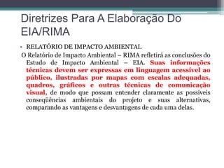 Diretrizes Para A Elaboração Do
EIA/RIMA
• RELATÓRIO DE IMPACTO AMBIENTAL
O Relatório de Impacto Ambiental – RIMA refletirá as conclusões do
Estudo de Impacto Ambiental – EIA. Suas informações
técnicas devem ser expressas em linguagem acessível ao
público, ilustradas por mapas com escalas adequadas,
quadros, gráficos e outras técnicas de comunicação
visual, de modo que possam entender claramente as possíveis
conseqüências ambientais do projeto e suas alternativas,
comparando as vantagens e desvantagens de cada uma delas.

 