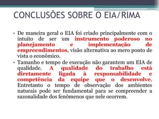 CONCLUSÕES SOBRE O EIA/RIMA
• De maneira geral o EIA foi criado principalmente com o
intuito de ser um instrumento poderoso no
planejamento
e
implementação
de
empreendimentos, visão alternativa ao mero ponto de
vista o econômico.
• Tamanho e tempo de execução não garantem um EIA de
qualidade. A qualidade do trabalho está
diretamente ligada à responsabilidade e
competência da equipe que o desenvolve.
Entretanto o tempo de observação dos ambientes
naturais pode ser fundamental para se compreender a
sazonalidade dos fenômenos que nele ocorrem.

 