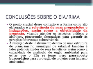 CONCLUSÕES SOBRE O EIA/RIMA
• O ponto crucial desse contexto é a forma como são
elaborados e a relevância de suas proposições e
indagações, assim como a objetividade da
proposta, visando atender os aspectos bióticos e
abióticos, procurando alternativas para garantir às
gerações futuras sua sobrevivência.
• A inserção deste instrumento dentro de uma estrutura
de planejamento municipal ou estadual também é
fator potencializador de seus benefícios assim como a
capacidade de avaliação do órgão ambiental para
evitar que o EIA se torne mero passaporte
burocrático para aprovação de projetos com impacto
ambiental.

 