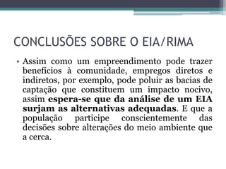 CONCLUSÕES SOBRE O EIA/RIMA
• Assim como um empreendimento pode trazer
benefícios à comunidade, empregos diretos e
indiretos, por exemplo, pode poluir as bacias de
captação que constituem um impacto nocivo,
assim espera-se que da análise de um EIA
surjam as alternativas adequadas. E que a
população participe conscientemente das
decisões sobre alterações do meio ambiente que
a cerca.

 