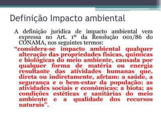 Definição Impacto ambiental
A definição jurídica de impacto ambiental vem
expressa no Art. 1º da Resolução 001/86 do
CONAMA, nos seguintes termos:
“considera-se impacto ambiental qualquer
alteração das propriedades físicas, químicas
e biológicas do meio ambiente, causada por
qualquer forma de matéria ou energia
resultante das atividades humanas que,
direta ou indiretamente, afetam: a saúde, a
segurança e o bem-estar da população; as
atividades sociais e econômicas; a biota; as
condições estéticas e sanitárias do meio
ambiente e a qualidade dos recursos
naturais”.

 