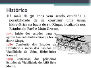 Histórico
Há mais de 30 anos vem sendo estudada a
possibilidade de se construir uma usina
hidrelétrica na bacia do rio Xingu, localizada nos
Estados do Pará e Mato Grosso.
1975 Início dos estudos para o
aproveitamento hidrelétrico da bacia
do rio Xingu.
1980 Conclusão dos Estudos de
Inventário e início dos Estudos de
Viabilidade da Usina Hidrelétrica
Kararaô.
1989 Conclusão dos primeiros
Estudos de Viabilidade do AHE Belo
Monte.

http://www.uni-vos.com/brasil8.html

 
