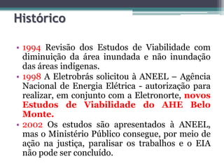Histórico
• 1994 Revisão dos Estudos de Viabilidade com
diminuição da área inundada e não inundação
das áreas indígenas.
• 1998 A Eletrobrás solicitou à ANEEL – Agência
Nacional de Energia Elétrica - autorização para
realizar, em conjunto com a Eletronorte, novos
Estudos de Viabilidade do AHE Belo
Monte.
• 2002 Os estudos são apresentados à ANEEL,
mas o Ministério Público consegue, por meio de
ação na justiça, paralisar os trabalhos e o EIA
não pode ser concluído.

 