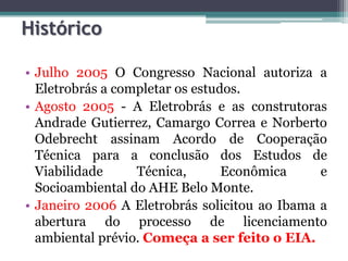 Histórico
• Julho 2005 O Congresso Nacional autoriza a
Eletrobrás a completar os estudos.
• Agosto 2005 - A Eletrobrás e as construtoras
Andrade Gutierrez, Camargo Correa e Norberto
Odebrecht assinam Acordo de Cooperação
Técnica para a conclusão dos Estudos de
Viabilidade
Técnica,
Econômica
e
Socioambiental do AHE Belo Monte.
• Janeiro 2006 A Eletrobrás solicitou ao Ibama a
abertura do processo de licenciamento
ambiental prévio. Começa a ser feito o EIA.

 