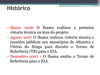 Histórico

• Março 2006 O Ibama realizou a primeira
vistoria técnica na área do projeto.
• Agosto 2007 O Ibama realizou vistoria técnica e
reuniões públicas nos municípios de Altamira e
Vitória do Xingu para discutir o Termo de
Referência (TR) para o EIA.
• Dezembro 2007 - O Ibama emitiu o Termo de
Referência para o EIA.

 