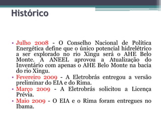 Histórico
• Julho 2008 - O Conselho Nacional de Política
Energética define que o único potencial hidrelétrico
a ser explorado no rio Xingu será o AHE Belo
Monte. A ANEEL aprovou a Atualização do
Inventário com apenas o AHE Belo Monte na bacia
do rio Xingu.
• Fevereiro 2009 - A Eletrobrás entregou a versão
preliminar do EIA e do Rima.
• Março 2009 - A Eletrobrás solicitou a Licença
Prévia.
• Maio 2009 - O EIA e o Rima foram entregues no
Ibama.

 