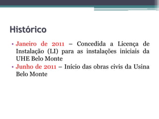 Histórico
• Janeiro de 2011 – Concedida a Licença de
Instalação (LI) para as instalações iniciais da
UHE Belo Monte
• Junho de 2011 – Início das obras civis da Usina
Belo Monte

 