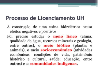 Processo de Licenciamento UH
A construção de uma usina hidrelétrica causa
efeitos negativos e positivos
Foi preciso estudar o meio físico (clima,
qualidade da água, recursos minerais e geologia,
entre outros), o meio biótico (plantas e
animais), o meio socioeconômico (atividades
econômicas, condições de vida, patrimônio
histórico e cultural, saúde, educação, entre
outros) e as comunidades indígenas.

 