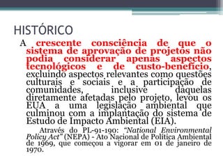 HISTÓRICO
A

crescente consciência de que o
sistema de aprovação de projetos não
podia considerar apenas aspectos
tecnológicos e de custo-benefício,
excluindo aspectos relevantes como questões
culturais e sociais e a participação de
comunidades,
inclusive
daquelas
diretamente afetadas pelo projeto, levou os
EUA a uma legislação ambiental que
culminou com a implantação do sistema de
Estudo de Impacto Ambiental (EIA).
Através do PL-91-190: “National Environmental
Policy Act” (NEPA) - Ato Nacional de Política Ambiental
de 1969, que começou a vigorar em 01 de janeiro de
1970.

 