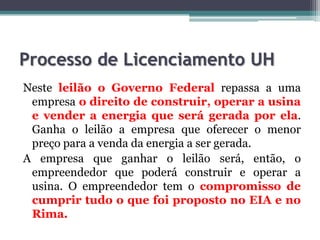 Processo de Licenciamento UH
Neste leilão o Governo Federal repassa a uma
empresa o direito de construir, operar a usina
e vender a energia que será gerada por ela.
Ganha o leilão a empresa que oferecer o menor
preço para a venda da energia a ser gerada.
A empresa que ganhar o leilão será, então, o
empreendedor que poderá construir e operar a
usina. O empreendedor tem o compromisso de
cumprir tudo o que foi proposto no EIA e no
Rima.

 