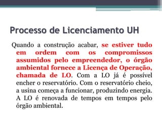 Processo de Licenciamento UH
Quando a construção acabar, se estiver tudo
em ordem com os compromissos
assumidos pelo empreendedor, o órgão
ambiental fornece a Licença de Operação,
chamada de LO. Com a LO já é possível
encher o reservatório. Com o reservatório cheio,
a usina começa a funcionar, produzindo energia.
A LO é renovada de tempos em tempos pelo
órgão ambiental.

 