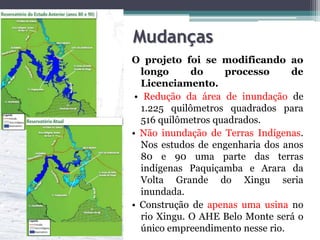Mudanças
O projeto foi se modificando ao
longo
do
processo
de
Licenciamento.
• Redução da área de inundação de
1.225 quilômetros quadrados para
516 quilômetros quadrados.
• Não inundação de Terras Indígenas.
Nos estudos de engenharia dos anos
80 e 90 uma parte das terras
indígenas Paquiçamba e Arara da
Volta Grande do Xingu seria
inundada.
• Construção de apenas uma usina no
rio Xingu. O AHE Belo Monte será o
único empreendimento nesse rio.

 