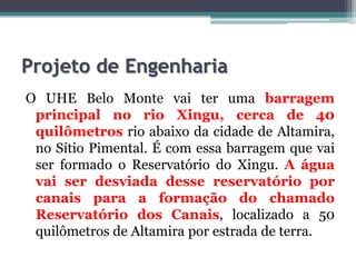 Projeto de Engenharia
O UHE Belo Monte vai ter uma barragem
principal no rio Xingu, cerca de 40
quilômetros rio abaixo da cidade de Altamira,
no Sítio Pimental. É com essa barragem que vai
ser formado o Reservatório do Xingu. A água
vai ser desviada desse reservatório por
canais para a formação do chamado
Reservatório dos Canais, localizado a 50
quilômetros de Altamira por estrada de terra.

 
