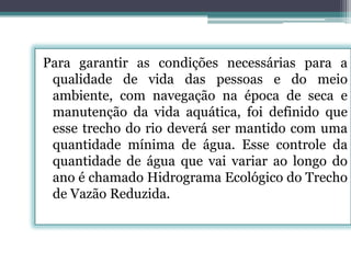 Para garantir as condições necessárias para a
qualidade de vida das pessoas e do meio
ambiente, com navegação na época de seca e
manutenção da vida aquática, foi definido que
esse trecho do rio deverá ser mantido com uma
quantidade mínima de água. Esse controle da
quantidade de água que vai variar ao longo do
ano é chamado Hidrograma Ecológico do Trecho
de Vazão Reduzida.

 