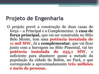 Projeto de Engenharia
O projeto prevê a construção de duas casas de
força – a Principal e a Complementar. A casa de
força principal, que vai ser construída no Sítio
Belo Monte, tem uma potência instalada de
11 mil MW. Já a complementar, que vai ficar
junto com a barragem no Sítio Pimental, vai ter
potência instalada de 233,1 MW, o
suficiente para abastecer quase a metade da
população da cidade de Belém, no Pará, o que
corresponde a aproximadamente três milhões
e meio de pessoas.

 