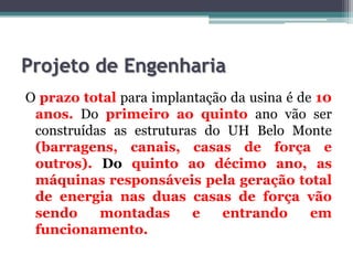 Projeto de Engenharia
O prazo total para implantação da usina é de 10
anos. Do primeiro ao quinto ano vão ser
construídas as estruturas do UH Belo Monte
(barragens, canais, casas de força e
outros). Do quinto ao décimo ano, as
máquinas responsáveis pela geração total
de energia nas duas casas de força vão
sendo
montadas
e
entrando
em
funcionamento.

 
