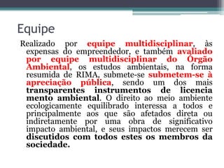 Equipe
Realizado por equipe multidisciplinar, às
expensas do empreendedor, e também avaliado
por equipe multidisciplinar do Órgão
Ambiental, os estudos ambientais, na forma
resumida de RIMA, submete-se submetem-se à
apreciação pública, sendo um dos mais
transparentes instrumentos de licencia
mento ambiental. O direito ao meio ambiente
ecologicamente equilibrado interessa a todos e
principalmente aos que são afetados direta ou
indiretamente por uma obra de significativo
impacto ambiental, e seus impactos merecem ser
discutidos com todos estes os membros da
sociedade.

 