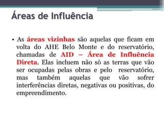 Áreas de Influência
• As áreas vizinhas são aquelas que ficam em
volta do AHE Belo Monte e do reservatório,
chamadas de AID – Área de Influência
Direta. Elas incluem não só as terras que vão
ser ocupadas pelas obras e pelo reservatório,
mas também aquelas que vão sofrer
interferências diretas, negativas ou positivas, do
empreendimento.

 