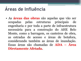 Áreas de Influência
• As áreas das obras são aquelas que vão ser
ocupadas pelas estruturas principais de
engenharia e por toda a parte de infraestrutura
necessária para a construção do AHE Belo
Monte, como a barragem, os canteiros de obra,
as estradas de acesso e áreas de botafora,
considerando também as áreas de inundação.
Essas áreas são chamadas de ADA – Área
Diretamente Afetada.

 