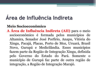 Área de Influência Indireta
Meio Socioeconômico
A Área de Influência Indireta (AII) para o meio
socioeconômico é formada pelos municípios de
Altamira, Senador José Porfírio, Anapu, Vitória do
Xingu, Pacajá, Placas, Porto de Moz, Uruará, Brasil
Novo, Gurupá e Medicilândia. Esses municípios
fazem parte da Região de Integração Xingu, definida
pelo Governo do Estado do Pará. Somente o
município de Gurupá faz parte de outra região de
integração, a Região de Integração Marajó.

 
