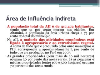 Área de Influência Indireta
A população total da AII é de 317.472 habitantes,
sendo que 51 por cento moram nas cidades. Em
Altamira, a população da área urbana chega a 75 por
cento do total do município.
Na AII, a maioria das atividades econômicas está
ligada à agropecuária e ao extrativismo vegetal.
A soma de tudo que é produzido pelos onze municípios o
PIB, correspondia a aproximadamente 3 por cento de
tudo que era produzido no Pará em 2005.
As grandes propriedades (com mais de 10 mil hectares)
ocupam 30 por cento das áreas rurais. Já as pequenas e
médias propriedades (entre 100 e 500 hectares) ocupam
70 por cento das áreas rurais.

 