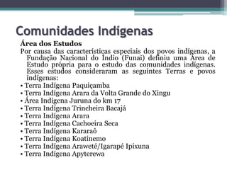 Comunidades Indígenas
Área dos Estudos
Por causa das características especiais dos povos indígenas, a
Fundação Nacional do Índio (Funai) definiu uma Área de
Estudo própria para o estudo das comunidades indígenas.
Esses estudos consideraram as seguintes Terras e povos
indígenas:
• Terra Indígena Paquiçamba
• Terra Indígena Arara da Volta Grande do Xingu
• Área Indígena Juruna do km 17
• Terra Indígena Trincheira Bacajá
• Terra Indígena Arara
• Terra Indígena Cachoeira Seca
• Terra Indígena Kararaô
• Terra Indígena Koatinemo
• Terra Indígena Araweté/Igarapé Ipixuna
• Terra Indígena Apyterewa

 