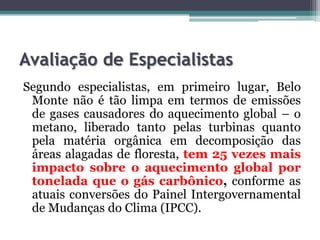 Avaliação de Especialistas
Segundo especialistas, em primeiro lugar, Belo
Monte não é tão limpa em termos de emissões
de gases causadores do aquecimento global – o
metano, liberado tanto pelas turbinas quanto
pela matéria orgânica em decomposição das
áreas alagadas de floresta, tem 25 vezes mais
impacto sobre o aquecimento global por
tonelada que o gás carbônico, conforme as
atuais conversões do Painel Intergovernamental
de Mudanças do Clima (IPCC).

 