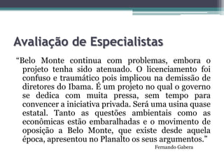 Avaliação de Especialistas
“Belo Monte continua com problemas, embora o
projeto tenha sido atenuado. O licenciamento foi
confuso e traumático pois implicou na demissão de
diretores do Ibama. É um projeto no qual o governo
se dedica com muita pressa, sem tempo para
convencer a iniciativa privada. Será uma usina quase
estatal. Tanto as questões ambientais como as
econômicas estão embaralhadas e o movimento de
oposição a Belo Monte, que existe desde aquela
época, apresentou no Planalto os seus argumentos.”
Fernando Gabera

 