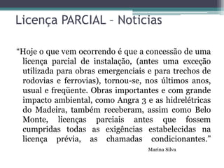 Licença PARCIAL – Noticias
“Hoje o que vem ocorrendo é que a concessão de uma
licença parcial de instalação, (antes uma exceção
utilizada para obras emergenciais e para trechos de
rodovias e ferrovias), tornou-se, nos últimos anos,
usual e freqüente. Obras importantes e com grande
impacto ambiental, como Angra 3 e as hidrelétricas
do Madeira, também receberam, assim como Belo
Monte, licenças parciais antes que fossem
cumpridas todas as exigências estabelecidas na
licença prévia, as chamadas condicionantes.”
Marina Silva

 
