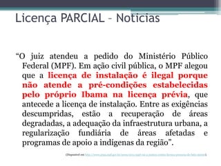 Licença PARCIAL – Noticias
“O juiz atendeu a pedido do Ministério Público
Federal (MPF). Em ação civil pública, o MPF alegou
que a licença de instalação é ilegal porque
não atende a pré-condições estabelecidas
pelo próprio Ibama na licença prévia, que
antecede a licença de instalação. Entre as exigências
descumpridas, estão a recuperação de áreas
degradadas, a adequação da infraestrutura urbana, a
regularização fundiária de áreas afetadas e
programas de apoio a indígenas da região”.
(Disponível em http://www.prpa.mpf.gov.br/news/2011/mpf-vai-a-justica-contra-licenca-precaria-de-belo-monte).

 