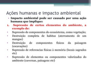 Ações humanas e impacto ambiental
• Impacto ambiental pode ser causado por uma ação
humana que implique:
1. Supressão de certos elementos do ambiente, a
exemplo de:
• Supressão de componentes do ecossistema, como vegetação;
• Destruição completa de habitas (aterramento de um
mangue)
• Destruição de componentes físicos da paisagem
(escavações)
• Supressão de referencias físicas à memória (locais sagrados
etc)
• Supressão de elementos ou componentes valorizados do
ambiente (cavernas, paisagens etc)

 