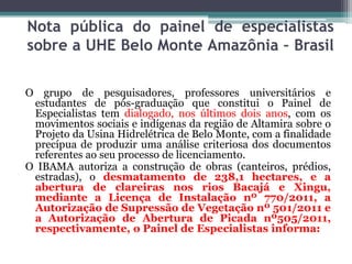 Nota pública do painel de especialistas
sobre a UHE Belo Monte Amazônia – Brasil
O grupo de pesquisadores, professores universitários e
estudantes de pós-graduação que constitui o Painel de
Especialistas tem dialogado, nos últimos dois anos, com os
movimentos sociais e indígenas da região de Altamira sobre o
Projeto da Usina Hidrelétrica de Belo Monte, com a finalidade
precípua de produzir uma análise criteriosa dos documentos
referentes ao seu processo de licenciamento.
O IBAMA autoriza a construção de obras (canteiros, prédios,
estradas), o desmatamento de 238,1 hectares, e a
abertura de clareiras nos rios Bacajá e Xingu,
mediante a Licença de Instalação nº 770/2011, a
Autorização de Supressão de Vegetação nº 501/2011 e
a Autorização de Abertura de Picada nº505/2011,
respectivamente, o Painel de Especialistas informa:

 