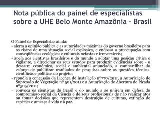 Nota pública do painel de especialistas
sobre a UHE Belo Monte Amazônia – Brasil
O Painel de Especialistas ainda:
- alerta a opinião pública e as autoridades máximas do governo brasileiro para
os riscos de uma situação social explosiva, e endossa a preocupação com
conseqüências ecológicas e culturais nefastas e irreversíveis;
- apela aos cientistas brasileiros e do mundo a adotar uma posição crítica e
vigilante, a direcionar os seus estudos para produzir evidências sobre - o
desastre econômico, social e ambiental anunciado, a compartilhar do
esforço de publitizar resultados de pesquisas sobre as questões técnicocientíficas e políticas do projeto;
- repudia a concessão da Licença de Instalação nº770/2011, a Autorização de
Supressão de Vegetação nº 501/2011 e a Autorização de Abertura de Picada
nº505/2011;
- convoca os cientistas do Brasil e do mundo a se unirem em defesa do
compromisso social da Ciência e de seus profissionais de não realizar atos
ou tomar decisões que representem destruição de culturas, extinção de
espécies e ameaça à vida e à paz.

 