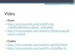 Vídeo
• Favor
• http://www.youtube.com/watch?v=jn17duBVjA&feature=player_embedded
• http://www.youtube.com/watch?v=jWazC3exgyc&f
eature=related
• Contra
• http://www.youtube.com/watch?v=4k0X1bHjf3E
• http://www.youtube.com/watch?v=JcCpFBro-Lc

 