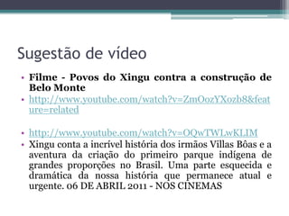 Sugestão de vídeo
• Filme - Povos do Xingu contra a construção de
Belo Monte
• http://www.youtube.com/watch?v=ZmOozYXozb8&feat
ure=related
• http://www.youtube.com/watch?v=OQwTWLwKLIM
• Xingu conta a incrível história dos irmãos Villas Bôas e a
aventura da criação do primeiro parque indígena de
grandes proporções no Brasil. Uma parte esquecida e
dramática da nossa história que permanece atual e
urgente. 06 DE ABRIL 2011 - NOS CINEMAS

 