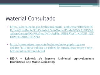 Material Consultado
• http://siscom.ibama.gov.br/licenciamento_ambiental/UHE%20PC
H/Belo%20Monte/PBA%20Belo%20Monte/Produ%C3%A7%C3%A
3o%20Cartogr%C3%A1fica/DVD1/APPs_RESERVAT_XINGU_INT
ERMEDIARIO/SHAPE/
• http://carosamigos.terra.com.br/index/index.php/artigos-edebates/1419-nota-publica-do-painel-de-especialistas-sobre-a-uhebelo-monte-amazonia-brasil
• RIMA – Relatório de Impacto
Hidrelétrico Belo Monte. Maio 2009

Ambiental. Aproveitamento

 