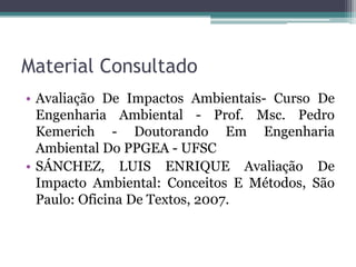 Material Consultado
• Avaliação De Impactos Ambientais- Curso De
Engenharia Ambiental - Prof. Msc. Pedro
Kemerich - Doutorando Em Engenharia
Ambiental Do PPGEA - UFSC
• SÁNCHEZ, LUIS ENRIQUE Avaliação De
Impacto Ambiental: Conceitos E Métodos, São
Paulo: Oficina De Textos, 2007.

 