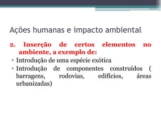 Ações humanas e impacto ambiental
2.

Inserção de certos elementos no
ambiente, a exemplo de:
• Introdução de uma espécie exótica
• Introdução de componentes construídos (
barragens,
rodovias,
edifícios,
áreas
urbanizadas)

 